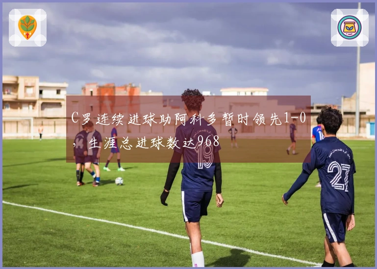 C罗连续进球助阿科多暂时领先1-0，生涯总进球数达968