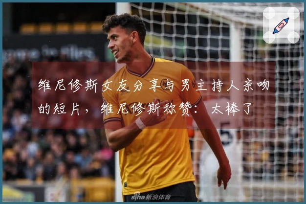 维尼修斯女友分享与男主持人亲吻的短片，维尼修斯称赞：太棒了❤️