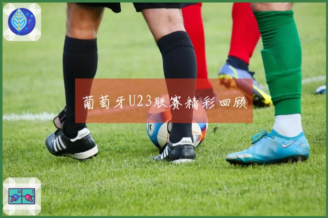 葡萄牙U23联赛精彩回顾