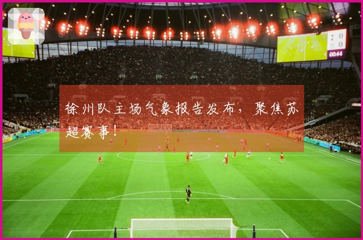 徐州队主场气象报告发布，聚焦苏超赛事！