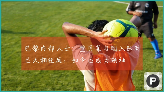 巴黎内部人士：登贝莱与刚入队时已大相径庭，如今已成为领袖