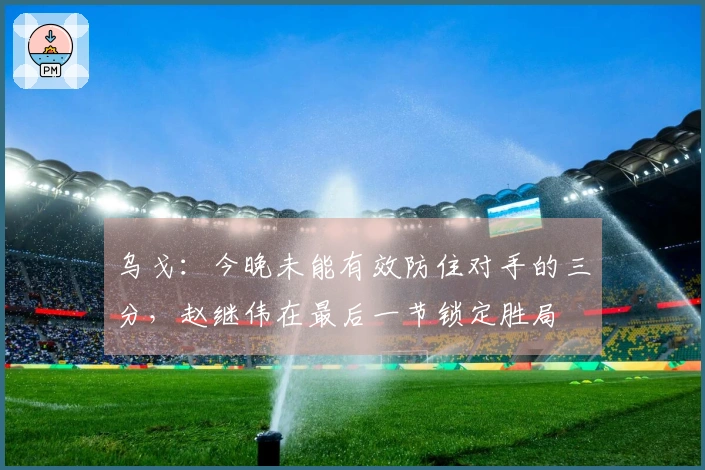 乌戈：今晚未能有效防住对手的三分，赵继伟在最后一节锁定胜局