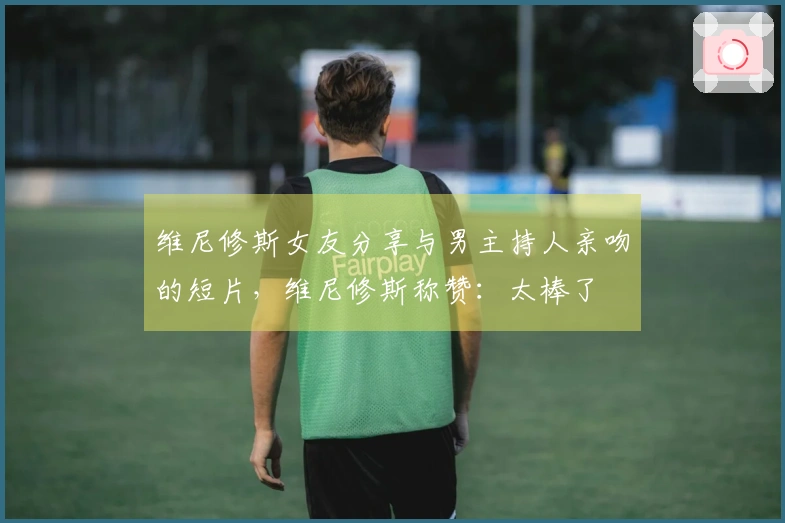 维尼修斯女友分享与男主持人亲吻的短片，维尼修斯称赞：太棒了❤️