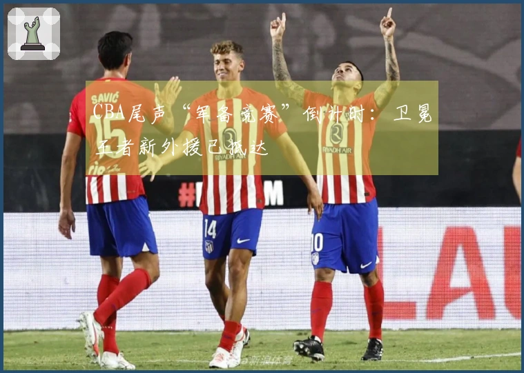 CBA尾声“军备竞赛”倒计时：卫冕王者新外援已抵达