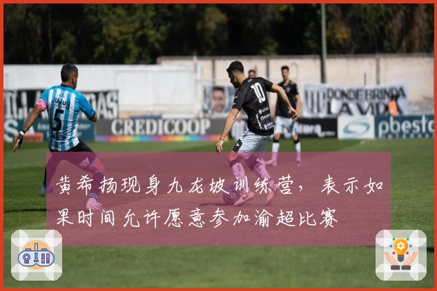 黄希扬现身九龙坡训练营，表示如果时间允许愿意参加渝超比赛
