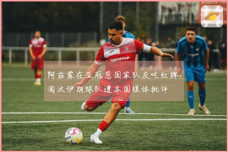 阿兹蒙在亚冠惹国家队友吃红牌，淘汰伊朗球队遭本国媒体批评