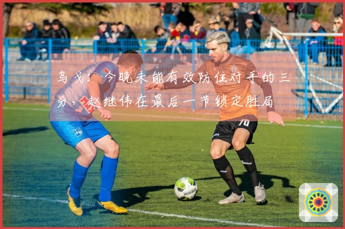 乌戈：今晚未能有效防住对手的三分，赵继伟在最后一节锁定胜局