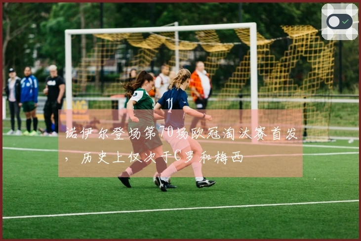 诺伊尔登场第70场欧冠淘汰赛首发，历史上仅次于C罗和梅西